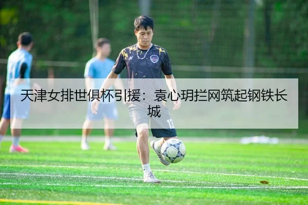天津女排世俱杯引援：袁心玥拦网筑起钢铁长城