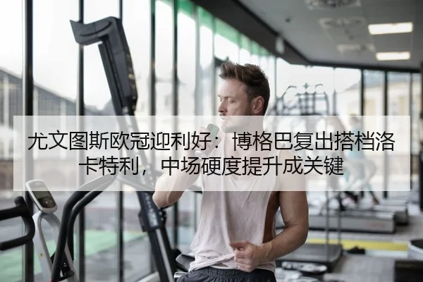 尤文图斯欧冠迎利好：博格巴复出搭档洛卡特利，中场硬度提升成关键